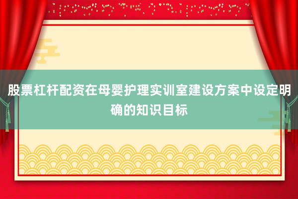 股票杠杆配资在母婴护理实训室建设方案中设定明确的知识目标