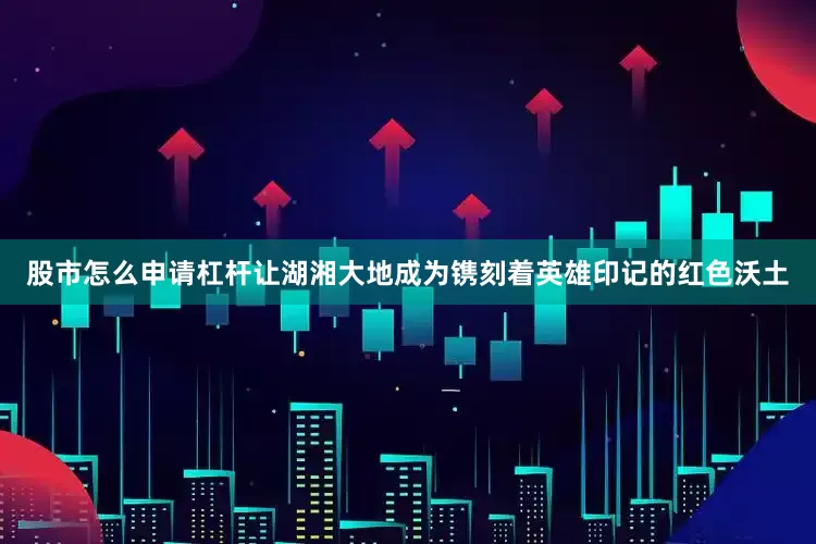股市怎么申请杠杆让湖湘大地成为镌刻着英雄印记的红色沃土
