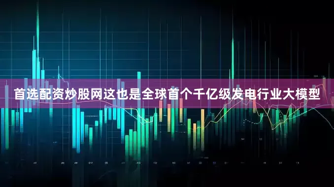 首选配资炒股网这也是全球首个千亿级发电行业大模型
