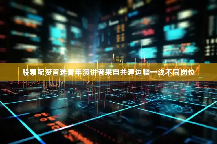 股票配资首选青年演讲者来自共建边疆一线不同岗位