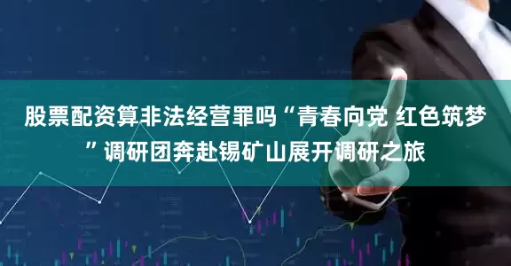 股票配资算非法经营罪吗“青春向党 红色筑梦”调研团奔赴锡矿山展开调研之旅