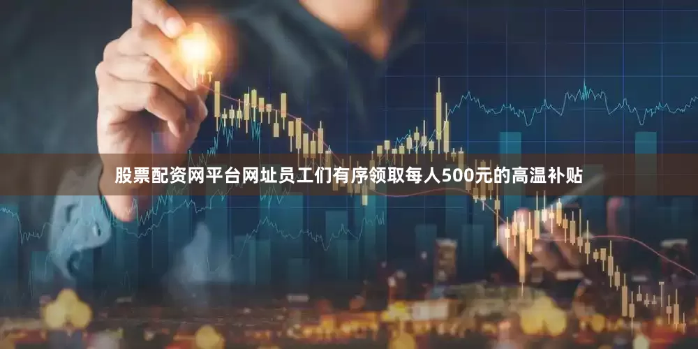 股票配资网平台网址员工们有序领取每人500元的高温补贴