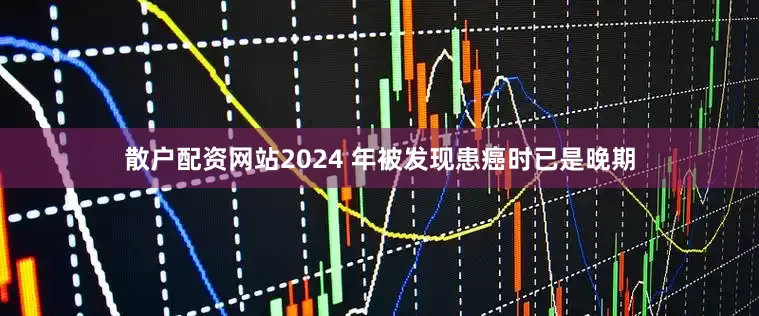 散户配资网站2024 年被发现患癌时已是晚期