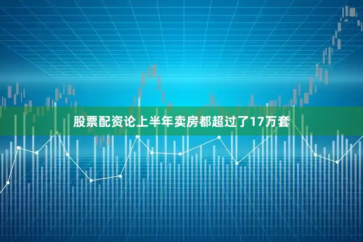 股票配资论上半年卖房都超过了17万套