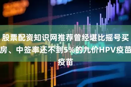 股票配资知识网推荐曾经堪比摇号买房、中签率还不到5%的九价HPV疫苗