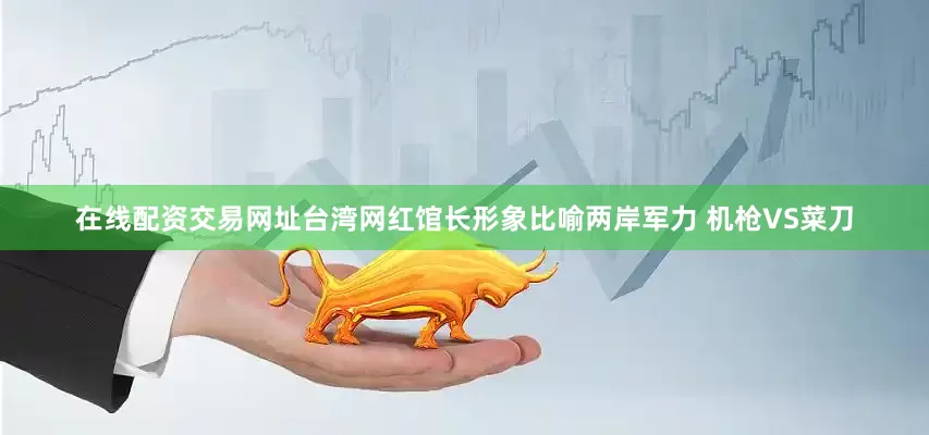 在线配资交易网址台湾网红馆长形象比喻两岸军力 机枪VS菜刀