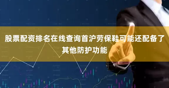 股票配资排名在线查询首沪劳保鞋可能还配备了其他防护功能