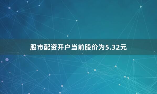 股市配资开户当前股价为5.32元