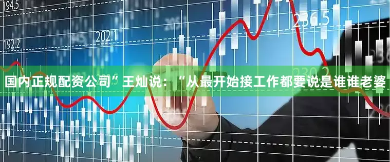 国内正规配资公司”王灿说：“从最开始接工作都要说是谁谁老婆