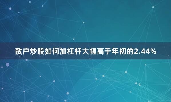 散户炒股如何加杠杆大幅高于年初的2.44%