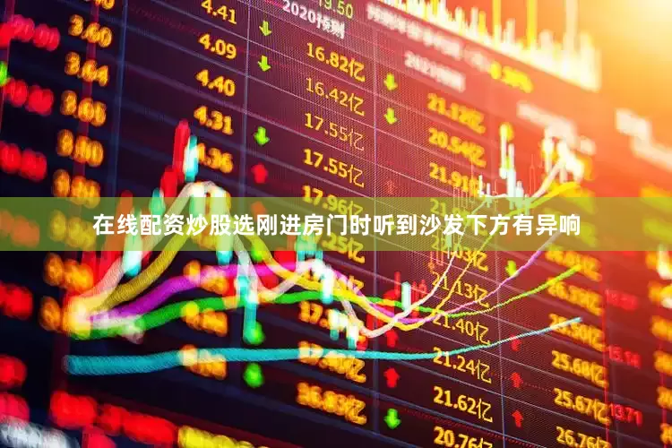 在线配资炒股选刚进房门时听到沙发下方有异响