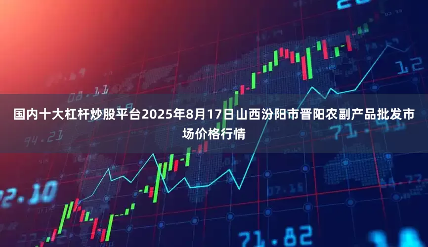 国内十大杠杆炒股平台2025年8月17日山西汾阳市晋阳农副产品批发市场价格行情