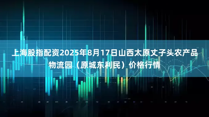 上海股指配资2025年8月17日山西太原丈子头农产品物流园（原城东利民）价格行情